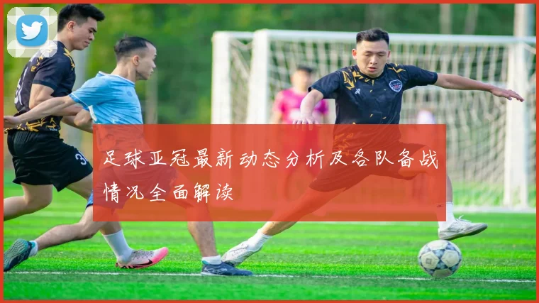 足球亚冠最新动态分析及各队备战情况全面解读