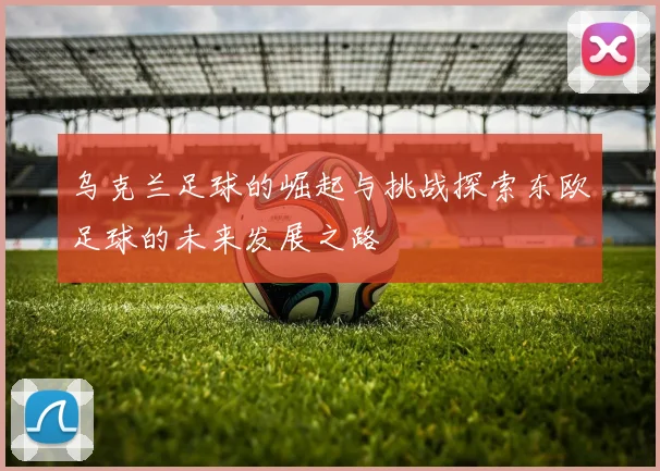 乌克兰足球的崛起与挑战探索东欧足球的未来发展之路