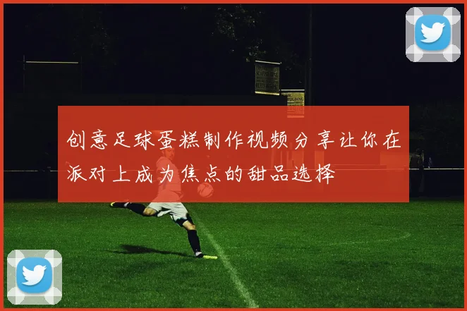 创意足球蛋糕制作视频分享让你在派对上成为焦点的甜品选择