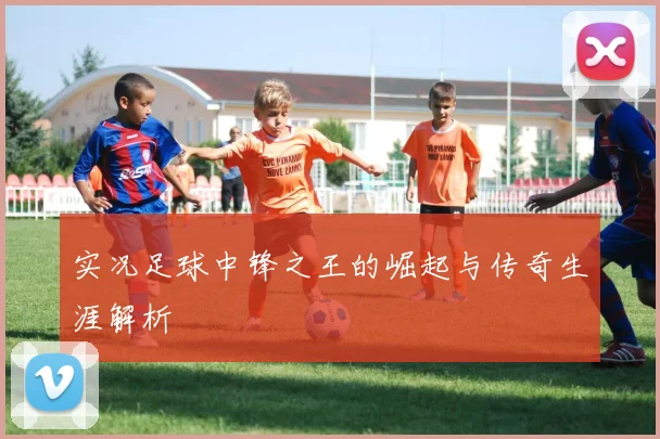 实况足球中锋之王的崛起与传奇生涯解析