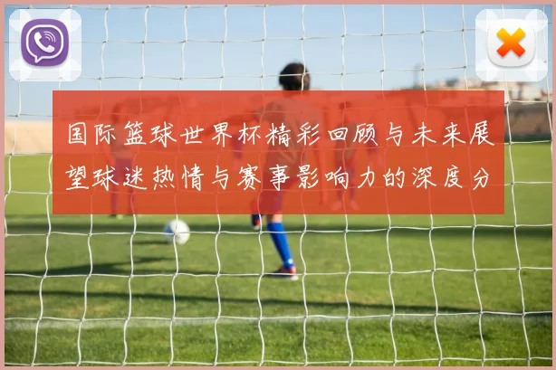 国际篮球世界杯精彩回顾与未来展望球迷热情与赛事影响力的深度分析