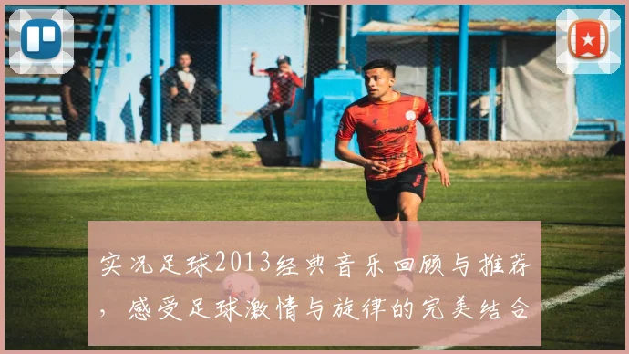 实况足球2013经典音乐回顾与推荐，感受足球激情与旋律的完美结合