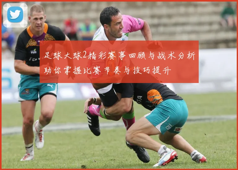 足球大球2精彩赛事回顾与战术分析助你掌握比赛节奏与技巧提升