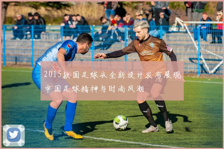 2015款国足球衣全新设计发布展现中国足球精神与时尚风潮